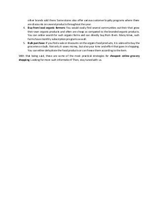 other brands sold there. Some stores also offer various customer loyalty programs where there
are discounts on several products throughout the year.
4. Buy from local organic farmers: You would easily find several communities out their that grow
their own organic products and often are cheap as compared to the branded organic products.
You can online search for such organic farms and can directly buy from them. Many times, such
farms have monthly subscription programs as well.
5. Bulk purchase: If you find a sale or discounts on the organic food products, it is advised to buy the
groceries on bulk. Not only it saves money, but also your time and effort that goes in shopping.
You can either dehydrate the food products or can freeze them according to the item.
With that being said, these are some of the most practical strategies for cheapest online grocery
shopping. Looking for more such information? Then, stay tuned with us.
 