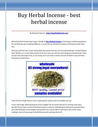 Buy Herbal Incense - best
         herbal incense
___________________________________
                          By Alejandro Rooney - http://legalhighblends.com



We tend to feel the best way to get a handle on Buy Herbal Incense is by having a realistic perspective.
Do not think we were anything different, it is just that we started our process of discovery earlier than
you.

What you will find here is well-researched information that you can trust and build upon and go forward
with. Besides, it is in your best interest to be here since you will see some things you should avoid. There
can be trials and tough times, as you know, but if you have a certain amount of belief in your self then
we know you will be fine.




Then all those things that are not as imposing will not be much of a problem for you.

Is your self-image suffering because of your weight? Do you know that you're carrying a few extra
pounds? Do you feel a sense of frustration when it comes to attempting to shed excess pounds? Were
your past attempts to lose weight unsuccessful? You may be able to find help in this article. Keep
reading to learn of easy ways to shed those pounds and keep them off.
 