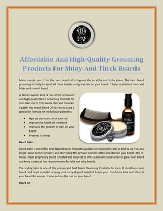 Many people search for the best beard oil to bypass the scratchy and itchy phase. The best beard
grooming kits help to avoid all these hassles and grow hair on your beard. It helps maintain a thick and
fuller and smooth beard.
A family-owned Beck & Co offers renowned
and high-quality Beard Grooming Products for
men like you to trim excess hair and maintain
a patch less beard. Beard Oil is created using a
special oil formula for the following benefits
 Hydrate and moisturize your skin
 Improve the health of the beard
 Improves the growth of hair on your
beard
 Prevents itchiness
Beard balm
Beard Balm is one of the best Natural Beard Products available at reasonable rates at Beck & Co. You can
forget about prickly whiskers and start using this proven balm to soften and deepen your beard. The in-
house made proprietary blend is tested and ensured to offer a pleasant experience to grow your beard
and keep it natural. It is recommended for wild and wiry beards.
The styling balm is one of the proven and best Beard Grooming Products for men. It conditions your
beard and helps maintain a wavy and curvy-shaped beard. It keeps your handsome look and attracts
your beautiful woman. It also softens the hair on your beard.
Beard kit
 