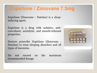 ➢ Zopiclone (Zimovane - Datolan) is a sleep-
inducing agent.
➢ Zopiclone is a drug with sedative, anti-
convulsant, anxiolytic, and muscle-relaxant
properties.
➢ Doctors prescribe Zopiclone (Zimovane -
Datolan) to treat sleeping disorders and all
types of insomnia.
➢ Do not exceed on the maximum
recommended dosage
Zopiclone / Zimovane 7.5mg
 