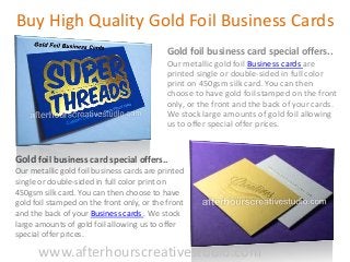 Buy High Quality Gold Foil Business Cards
Gold foil business card special offers..
Our metallic gold foil Business cards are
printed single or double-sided in full color
print on 450gsm silk card. You can then
choose to have gold foil stamped on the front
only, or the front and the back of your cards.
We stock large amounts of gold foil allowing
us to offer special offer prices.
Gold foil business card special offers..
Our metallic gold foil business cards are printed
single or double-sided in full color print on
450gsm silk card. You can then choose to have
gold foil stamped on the front only, or the front
and the back of your Business cards . We stock
large amounts of gold foil allowing us to offer
special offer prices.
www.afterhourscreativestudio.com
 
