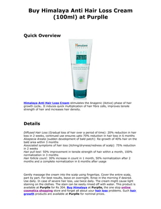 Buy Himalaya Anti Hair Loss Cream
          (100ml) at Purplle


Quick Overview




Himalaya Anti Hair Loss Cream stimulates the Anagenic (Active) phase of hair
growth cycle. It induces quick multiplication of hair fibre cells, improves tensile
strength of hair and increases hair density.




Details
Diffused Hair Loss (Gradual loss of hair over a period of time): 20% reduction in hair
loss in 2 weeks, continued use ensures upto 70% reduction in hair loss in 6 months
Aloepecia Areata (sudden development of bald patch): Re-growth of 40% hair on the
bald area within 3 months
Associated symptoms of hair loss (itching/dryness/redness of scalp): 75% reduction
in 2 weeks
Hair pull test: 50% improvement in tensile strength of hair within a month, 100%
normalization in 3 months
Hair follicle count: 30% increase in count in 1 month, 50% normalization after 2
months and a complete normalization in 6 months after usage




Gently massage the cream into the scalp using fingertips. Cover the entire scalp,
part by part. For best results, leave on overnight. Rinse in the morning if desired.
Use daily. In case of severe hair loss, use twice daily. The cream might cause light
staining on the clothes. The stain can be easily rinsed off with water. This product is
available at Purplle for Rs 304. Buy Himalaya at Purplle, the one stop online
cosmetics shopping store and forget all about your hair loss problems. Such hair
growth products are available at Purplle for nominal prices.
 