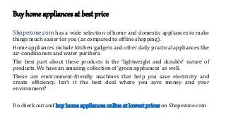 Buy home appliances at best price
Shopezone.com has a wide selection of home and domestic appliances to make
things much easier for you (as compared to offline shopping).
Home appliances include kitchen gadgets and other daily practical appliances like
air-conditioners and water purifiers.
The best part about these products is the ‘lightweight and durable’ nature of
products. We have an amazing collection of ‘green appliances’ as well.
These are environment-friendly machines that help you save electricity and
create efficiency. Isn’t it the best deal where you save money and your
environment?
Do check out and buy home appliances online at lowest prices on Shopezone.com
 
