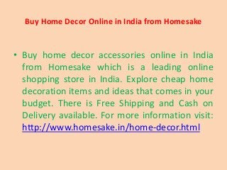 Buy Home Decor Online in India from Homesake
• Buy home decor accessories online in India
from Homesake which is a leading online
shopping store in India. Explore cheap home
decoration items and ideas that comes in your
budget. There is Free Shipping and Cash on
Delivery available. For more information visit:
http://www.homesake.in/home-decor.html
 