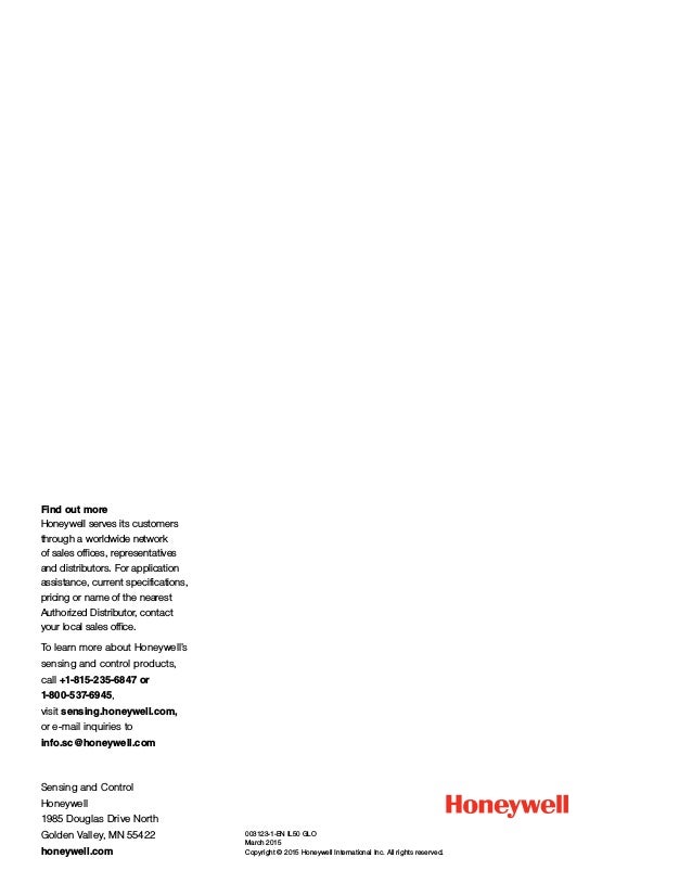 003123-1-EN IL50 GLO 
March 2015
Copyright © 2015 Honeywell International Inc. All rights reserved.
Sensing and Control
Honeywell
1985 Douglas Drive North
Golden Valley, MN 55422
honeywell.com
Find out more
Honeywell serves its customers
through a worldwide network
of sales offices, representatives
and distributors. For application
assistance, current specifications,
pricing or name of the nearest
Authorized Distributor, contact
your local sales office.
To learn more about Honeywell’s
sensing and control products,
call +1-815-235-6847 or
1-800-537-6945,
visit sensing.honeywell.com,
or e-mail inquiries to
info.sc@honeywell.com
 