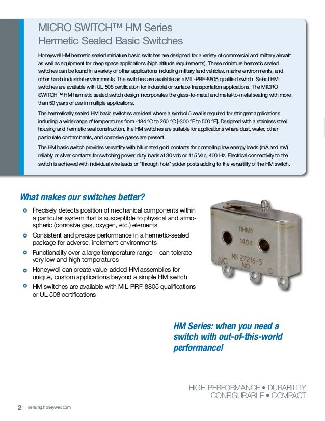 2 sensing.honeywell.com
What makes our switches better?
			
Precisely detects position of mechanical components within
a particular system that is susceptible to physical and atmo-
spheric (corrosive gas, oxygen, etc.) elements
			Consistent and precise performance in a hermetic-sealed
package for adverse, inclement environments
			Functionality over a large temperature range – can tolerate
very low and high temperatures
			Honeywell can create value-added HM assemblies for
unique, custom applications beyond a simple HM switch
			HM switches are available with MIL-PRF-8805 qualifications
or UL 508 certifications
MICRO SWITCH™ HM Series
Hermetic Sealed Basic Switches
Honeywell HM hermetic sealed miniature basic switches are designed for a variety of commercial and military aircraft
as well as equipment for deep space applications (high altitude requirements). These miniature hermetic sealed
switches can be found in a variety of other applications including military land vehicles, marine environments, and
other harsh industrial environments. The switches are available as a MIL-PRF-8805 qualified switch. Select HM
switches are available with UL 508 certification for industrial or surface transportation applications. The MICRO
SWITCH™ HM hermetic sealed switch design incorporates the glass-to-metal and metal-to-metal sealing with more
than 50 years of use in multiple applications.
The hermetically sealed HM basic switches are ideal where a symbol 5 seal is required for stringent applications
including a wide range of temperatures from -184 °C to 260 °C [-300 °F to 500 °F]. Designed with a stainless steel
housing and hermetic seal construction, the HM switches are suitable for applications where dust, water, other
particulate contaminants, and corrosive gases are present.
The HM basic switch provides versatility with bifurcated gold contacts for controlling low energy loads (mA and mV)
reliably or silver contacts for switching power duty loads at 30 vdc or 115 Vac, 400 Hz. Electrical connectivity to the
switch is achieved with individual wire leads or “through hole” solder posts adding to the versatility of the HM switch.
HIGH PERFORMANCE • DURABILITY
CONFIGURABLE • COMPACT
HM Series: when you need a
switch with out-of-this-world
performance!
 