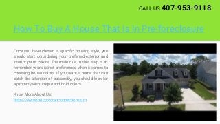 How To Buy A House That Is In Pre-foreclosure
Once you have chosen a specific housing style, you
should start considering your preferred exterior and
interior paint colors. The main rule in this step is to
remember your distinct preferences when it comes to
choosing house colors. If you want a home that can
catch the attention of passersby, you should look for
a property with unique and bold colors.
Know More About Us:
https://www.thecorcoranconnection.com
CALL US 407-953-9118
 