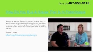 How Do You Buy A House That Is In Foreclosure
Always remember these things while looking for your
dream house. Capitalize on your opportunity to invest
on a real estate property by knowing all your available
options.
Visit Us Online:
https://www.thecorcoranconnection.com
CALL US 407-953-9118
 