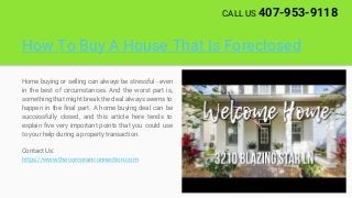 How To Buy A House That Is Foreclosed
Home buying or selling can always be stressful - even
in the best of circumstances. And the worst part is,
something that might break the deal always seems to
happen in the final part. A home buying deal can be
successfully closed, and this article here tends to
explain five very important points that you could use
to your help during a property transaction.
Contact Us:
https://www.thecorcoranconnection.com
CALL US 407-953-9118
 