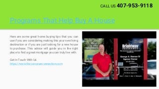 Programs That Help Buy A House
Here are some great home buying tips that you can
use if you are considering making this your new living
destination or if you are just looking for a new house
to purchase. This advice will guide you in the right
place to find a great mortgage you can truly live with.
Get In Touch With Us:
https://www.thecorcoranconnection.com
CALL US 407-953-9118
 