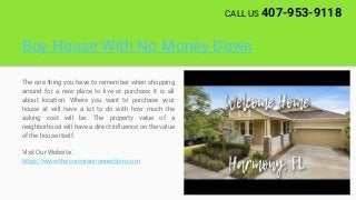 Buy House With No Money Down
The one thing you have to remember when shopping
around for a new place to live or purchase it is all
about location. Where you want to purchase your
house at will have a lot to do with how much the
asking cost will be. The property value of a
neighborhood will have a direct influence on the value
of the house itself.
Visit Our Website:
https://www.thecorcoranconnection.com
CALL US 407-953-9118
 