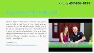 Buy House With Credit Card
Knowing this it is important to not only take a good
idea to take a long look at the house you are
interested in, you should also take a careful look at
the houses surrounding it as well. This is also good
to do so you can get a better feel of what your future
living environment may be like. See if you can talk to
someone already living close by since one day they
may be your neighbor.
Find Out More:
https://www.thecorcoranconnection.com
CALL US 407-953-9118
 