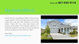 Buy House With Llc
Sometimes the overwhelming feeling of the process
causes people to look at the big picture which in turn
makes them pay very little attention to the minor
details. Things like how many light fixtures and
sockets, or the quality of the ventilation systems. It is
these little things that normally do not get recognized
until you actually live in the house for a while.
Know More:
https://www.thecorcoranconnection.com
CALL US 407-953-9118
 