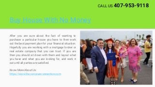 Buy House With No Money
After you are sure about the fact of wanting to
purchase a particular house you have to then work
out the best payment plan for your financial situation.
Hopefully you are working with a mortgage broker or
real estate company that you can trust. If you are
then you should sit down with them and layout what
you have and what you are looking for, and work it
out until all parties are satisfied.
Know More About Us:
https://www.thecorcoranconnection.com
CALL US 407-953-9118
 