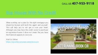 Buy House With No Credit
When working out a plan for the right mortgage you
should be honest with both the agent and yourself.
This will help you to not get in over your head.
Although you may have the credit score to purchase
an expensive house it does not mean the you have
the financial capacity to own one.
Visit Us Online:
https://www.thecorcoranconnection.com
CALL US 407-953-9118
 