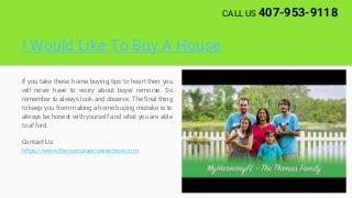 I Would Like To Buy A House
If you take these home buying tips to heart then you
will never have to worry about buyer remorse. So
remember to always look and observe. The final thing
to keep you from making a home buying mistake is to
always be honest with yourself and what you are able
to afford.
Contact Us:
https://www.thecorcoranconnection.com
CALL US 407-953-9118
 