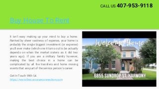 Buy House To Rent
It isn't easy making up your mind to buy a home.
Ranked by sheer vastness of expense, your home is
probably the single biggest investment (or expense)
you'll ever make (which one it turns out to be actually
depends on when the market craters as it did two
years ago). If you are a military family however,
making the best choice in a home can be
complicated by all the transfers and home moving
events that are part of the service person's career.
Get In Touch With Us:
https://www.thecorcoranconnection.com
CALL US 407-953-9118
 