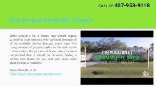 Buy House Near Me Cheap
While shopping for a home, you should expect
yourself to start feeling a little confused because of
all the available choices that you would have. The
rising amount of property sales in the real estate
market makes the process of home selection more
complicated than it should be. However, finding a
perfect new house for you and your loved ones
should not be a headache.
Know More About Us:
https://www.thecorcoranconnection.com
CALL US 407-953-9118
 