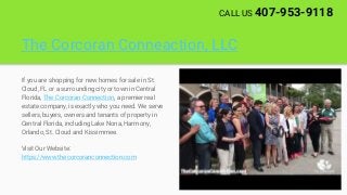 The Corcoran Conneaction, LLC
If you are shopping for new homes for sale in St.
Cloud, FL or a surrounding city or town in Central
Florida, The Corcoran Connection, a premier real
estate company, is exactly who you need. We serve
sellers, buyers, owners and tenants of property in
Central Florida, including Lake Nona, Harmony,
Orlando, St. Cloud and Kissimmee.
Visit Our Website:
https://www.thecorcoranconnection.com
CALL US 407-953-9118
 