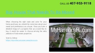 Buy House That Needs To Be Moved
When choosing the right style and color for your
home purchase, you should be conscious about your
needs and preferences as a buyer. Once you have a
detailed image of a property that you would like to
buy, it would be easier to choose among the wide
selection of real estate properties.
Visit Us Online:
https://www.thecorcoranconnection.com
CALL US 407-953-9118
 