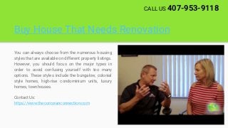 Buy House That Needs Renovation
You can always choose from the numerous housing
styles that are available on different property listings.
However, you should focus on the major types in
order to avoid confusing yourself with too many
options. These styles include the bungalow, colonial
style homes, high-rise condominium units, luxury
homes, townhouses.
Contact Us:
https://www.thecorcoranconnection.com
CALL US 407-953-9118
 