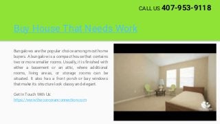 Buy House That Needs Work
Bungalows are the popular choice among most home
buyers. A bungalow is a compact house that contains
two or more smaller rooms. Usually, it is finished with
either a basement or an attic, where additional
rooms, living areas, or storage rooms can be
situated. It also has a front porch or bay windows
that make its structure look classy and elegant.
Get In Touch With Us:
https://www.thecorcoranconnection.com
CALL US 407-953-9118
 