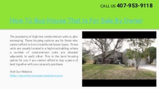 How To Buy House That Is For Sale By Owner
The popularity of high-rise condominium units is also
increasing. These housing options are for those who
cannot afford to live in traditional house types. These
units are usually located in a high-rise building, where
a number of condominium units are situated
adjacently to each other. This is the best housing
option for you if you cannot afford to buy a piece of
land together with your property purchase.
Visit Our Website:
https://www.thecorcoranconnection.com
CALL US 407-953-9118
 