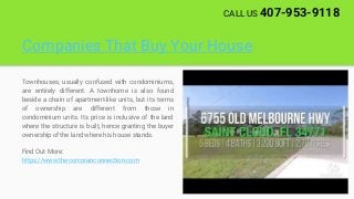Companies That Buy Your House
Townhouses, usually confused with condominiums,
are entirely different. A townhome is also found
beside a chain of apartment-like units, but its terms
of ownership are different from those in
condominium units. Its price is inclusive of the land
where the structure is built, hence granting the buyer
ownership of the land where his house stands.
Find Out More:
https://www.thecorcoranconnection.com
CALL US 407-953-9118
 