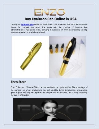 Buy Hyaluron Pen Online in USA
Looking for hyaluron pen online at Enzo Store USA. Hyaluron Pen kit is an innovative
device for cosmatic treatments that works with the principal of injection free
administration of hyaluronic fillers, briniging the process of wrinkles smoothing and lip
volume augmetation to whole new level.
Enzo Store
Enzo Collection of Dermal Fillers can be used with the Hyaluron Pen. The advantage of
the composition of our products is the high ductility during introduction. Implantation
gives a quick and long-lasting effect not only due to volumization, but also by improving
the quality of the skin.
 