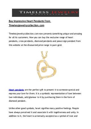 Buy Impressive Heart Pendants from
Timelessjewelrycollection.com


Timelessjewelrycollection.com now presents something unique and amazing
for all its customers. Now you can buy the exclusive range of heart
pendants, cross pendants, diamond pendants and peace sign pendant from
this website at the discounted price range in pure gold.




Heart pendants are the perfect gift to present it to someone special and
express your love for them. It is a symbolic representation of love between
two individuals, add glamour to it by purchasing them in the form of
diamond pendant.


Unlike other good symbols, heart signifies many positive feelings. People
have always perceived it and associate it with togetherness and unity. In
addition to it, the heart is universally accepted as a symbol of love and
 