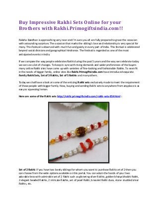 Buy Impressive Rakhi Sets Online for your
Brothers with Rakhi.Primogiftsindia.com!!
Raksha Bandhan is approaching very near and I’m sure you all are fully prepared to grace the occasion
with astounding surprises. The occasion that marks the sibling’s love and relationship is very special for
many. This festival is observed with much fun and gaiety in every part of India. This festival is celebrated
beyond social divisions and geographical hindrance. The festival is regarded as one of the most
anticipated events in India.
If we compare the way people celebrates Rakhi during the past 5 years and the way we celebrate today
we can see a lot of changes. To keep in sync with rising demands and wider preferences of the buyers
many online Rakhi sites have come up with varieties of fine-looking and fashionable Rakhis. To even fit
in the needs of bigger family, online sites like Rakhi.Primogiftsindia.com have introduced exquisite
Family Rakhi Sets, Set of 3 Rakhis, Set of 5 Rakhis and many others.
Today we shall have a look at some of the enticing Rakhi sets exclusively made to meet the requirement
of those people with bigger family. Now, buying and sending Rakhi sets to anywhere from anyplace is as
easy as squeezing lemon.
Here are some of the Rakhi sets http://rakhi.primogiftsindia.com/rakhi-sets-854.html :
Set of 2 Rakhi: If you have two lovely siblings for whom you want to purchase Rakhi set of 2 then you
can choose from the wide options available on this portal. You can adorn the hands of your two
adorable bros with admirable set of 2 Rakhi such as glistering silver Rakhis, golden bhaiya bhabhi Rakhi,
2 elegant beaded Rakhis, 2 intricate Rakhis, set of pearl Rakhi, bracelet Rakhi duos, stone studded silver
Rakhis, etc.
 