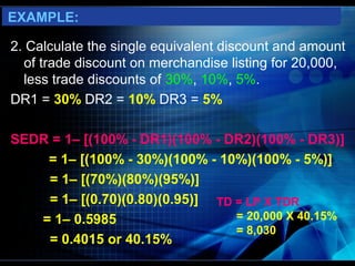 EXAMPLE:

2. Calculate the single equivalent discount and amount
  of trade discount on merchandise listing for 20,000,
  less trade discounts of 30%, 10%, 5%.
DR1 = 30% DR2 = 10% DR3 = 5%

SEDR = 1– [(100% - DR1)(100% - DR2)(100% - DR3)]
    = 1– [(100% - 30%)(100% - 10%)(100% - 5%)]
    = 1– [(70%)(80%)(95%)]
    = 1– [(0.70)(0.80)(0.95)] TD = LP X TDR
   = 1– 0.5985                   = 20,000 X 40.15%
                                 = 8,030
    = 0.4015 or 40.15%
 