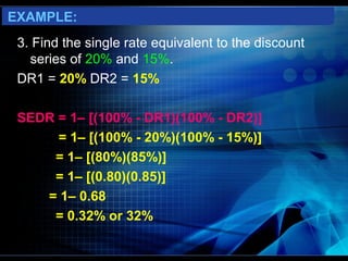 EXAMPLE:
 3. Find the single rate equivalent to the discount
   series of 20% and 15%.
 DR1 = 20% DR2 = 15%

 SEDR = 1– [(100% - DR1)(100% - DR2)]
      = 1– [(100% - 20%)(100% - 15%)]
     = 1– [(80%)(85%)]
     = 1– [(0.80)(0.85)]
    = 1– 0.68
     = 0.32% or 32%
 