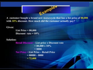 les
                                xa mp
                               E
A customer bought a brand new motorcycle that has a list price of 80,000
with 10% discount. How much did the customer actually pay?

Given:
         List Price = 80,000
         Discount rate = 10%

Solution:
        Retail Discount = List price x Discount rate
                         = 80,000 x 10%
                         = 8000
        Net Price = List Price – Retail Price
                  = 80000 – 8000
                  = 72,000
 