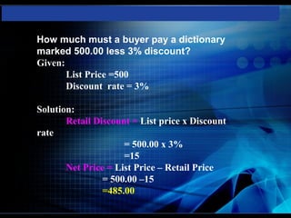 How much must a buyer pay a dictionary
marked 500.00 less 3% discount?
Given:
       List Price =500
       Discount rate = 3%

Solution:
       Retail Discount = List price x Discount
rate
                     = 500.00 x 3%
                     =15
       Net Price = List Price – Retail Price
                = 500.00 –15
                =485.00
 