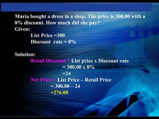 Maria bought a dress in a shop. The price is 300.00 with a
8% discount. How much did she pay?
Given:
       List Price =300
       Discount rate = 8%

Solution:
       Retail Discount = List price x Discount rate
                     = 300.00 x 8%
                     =24
       Net Price = List Price – Retail Price
                = 300.00 – 24
                =276.00
 