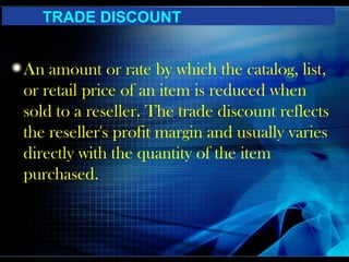 TRADE DISCOUNT


An amount or rate by which the catalog, list,
or retail price of an item is reduced when
sold to a reseller. The trade discount reflects
the reseller's profit margin and usually varies
directly with the quantity of the item
purchased.
 