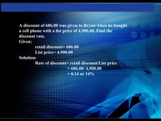 A discount of 686.00 was given to Bryan when he bought
a cell phone with a list price of 4,900.00. Find the
discount rate.
Given:
         retail discount= 686.00
         List price= 4,900.00
Solution:
         Rate of discount= retail discount/List price
                           = 686.00/ 4,900.00
                           = 0.14 or 14%
 