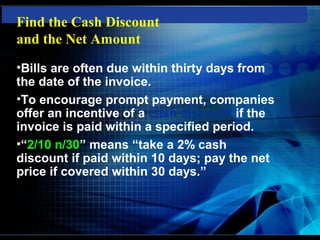 Find the Cash Discount
and the Net Amount
•Bills are often due within thirty days from
the date of the invoice.
•To encourage prompt payment, companies
offer an incentive of a cash discount if the
invoice is paid within a specified period.
•“2/10 n/30” means “take a 2% cash
discount if paid within 10 days; pay the net
price if covered within 30 days.”
 