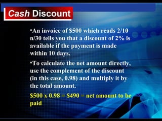 Cash Discount
Cash Discount
    •An invoice of $500 which reads 2/10
    n/30 tells you that a discount of 2% is
    available if the payment is made
    within 10 days.
    •To calculate the net amount directly,
    use the complement of the discount
    (in this case, 0.98) and multiply it by
    the total amount.
    $500 x 0.98 = $490 = net amount to be
    paid
 