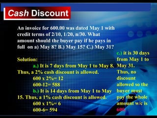 Cash Discount
Cash Discount
  An invoice for 600.00 was dated May 1 with
  credit terms of 2/10, 1/20, n/30. What
  amount should the buyer pay if he pays in
  full on a) May 8? B.) May 15? C.) May 31?
                                               c.) it is 30 days
  Solution:                                    from May 1 to
         a.) It is 7 days from May 1 to May 8. May 31.
  Thus, a 2% cash discount is allowed.         Thus, no
         600 x 2%= 12                          discount
         600-12= 588                           allowed so the
         b.) It is 14 days from May 1 to May buyer must
  15. Thus, a 1% cash discount is allowed.     pay the whole
         600 x 1%= 6                           amount w/c is
         600-6= 594                            600.
 