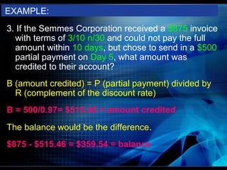 EXAMPLE:
3. If the Semmes Corporation received a $875 invoice
  with terms of 3/10 n/30 and could not pay the full
  amount within 10 days, but chose to send in a $500
  partial payment on Day 5, what amount was
  credited to their account?
B (amount credited) = P (partial payment) divided by
  R (complement of the discount rate)
B = 500/0.97= $515.46 = amount credited
The balance would be the difference.
$875 - $515.46 = $359.54 = balance
 