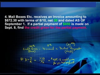    4. Mail Boxes Etc. receives an invoice amounting to
    $672.30 with terms of 8/10, net 30 and dated AS OF
    September 1. If a partial payment of $450 is made on
    Sept. 8, find the credit given for the partial payment.
 