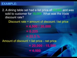 EXAMPLE:

2. A dining table set had a list price of 20,000 and was
   sold to customer for 15,500. What was the trade
   discount rate?
      Discount rate = amount of discount / list price
                  = 4,500 / 20,000
                  = 0.225
                  = 22.5 %
Amount of discount = list price - net price
                     = 20,000 - 15,500
                     = 4,500
 