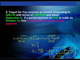    5. Yogurt for You receives an invoice amounting to
    $263.40 with terms of 2/20 EOM and dated
    September 6. If a partial payment of $150 is made on
    October 14, find the credit given for the partial
    payment.
 