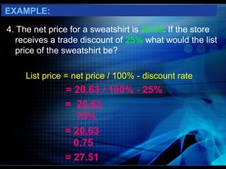 EXAMPLE:

4. The net price for a sweatshirt is 20.63. If the store
   receives a trade discount of 25% what would the list
   price of the sweatshirt be?

     List price = net price / 100% - discount rate
               = 20.63 / 100% - 25%
               = 20.63
                 75%
               = 20.63
                 0.75
               = 27.51
 