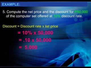 EXAMPLE:

5. Compute the net price and the discount for P50,000
  of the computer set offered at 10% discount rate.

Discount = Discount rate x list price
          = 10% x 50,000
          = .10 x 50,000
          = 5,000
 
