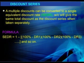 DISCOUNT SERIES

 A multiple discounts can be converted to a single
 equivalent discount rate (SEDR), w/c will give the
 same total discount as the discount series when
 taken separately.

FORMULA:
SEDR = 1 – [(100% - DR1)(100% - DR2)(100% - DR3)
      …..] and so on.
 