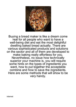Buying a bread maker is like a dream come
     real for all people who want to have a
  well-being diet and eat the most delightful
   dwelling baked bread actually. There are
 various sophisticated products and solutions
on the sector and all of them are developed to
     make baking really effortless for you.
    Nevertheless, no issue how technically
   superior your machine is, you will require
  some hints on the types of ingredients you
   want, how to put together the acceptable
  combine and how to save the ingredients.
 Here are some methods that will show to be
                    very handy.




internet
 