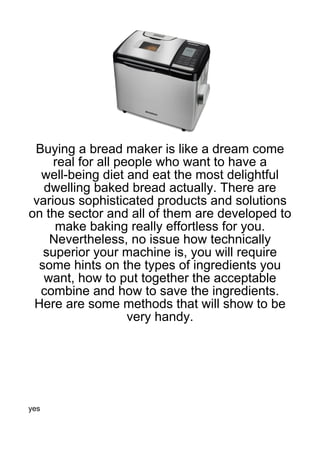Buying a bread maker is like a dream come
     real for all people who want to have a
  well-being diet and eat the most delightful
   dwelling baked bread actually. There are
 various sophisticated products and solutions
on the sector and all of them are developed to
     make baking really effortless for you.
    Nevertheless, no issue how technically
   superior your machine is, you will require
  some hints on the types of ingredients you
   want, how to put together the acceptable
  combine and how to save the ingredients.
 Here are some methods that will show to be
                    very handy.




yes
 